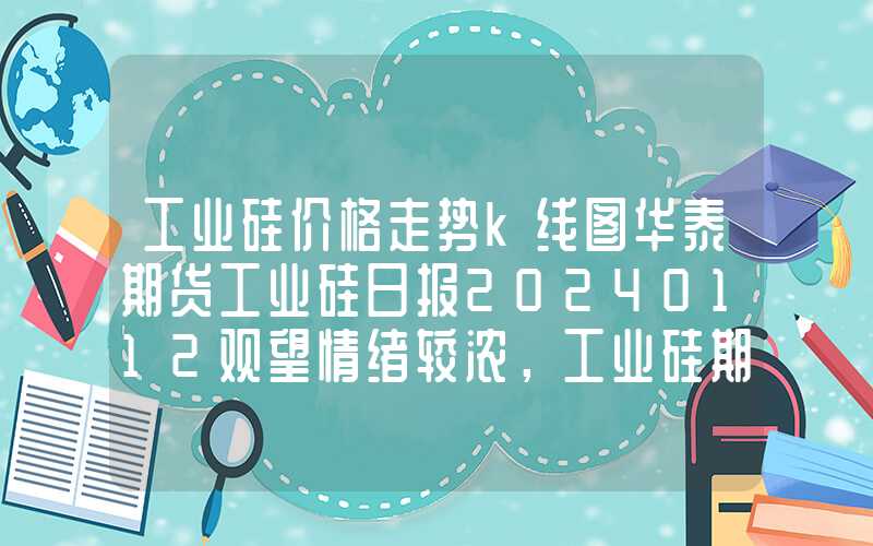 工业硅价格走势k线图华泰期货工业硅日报20240112观望情绪较浓，工业硅期货小幅震荡