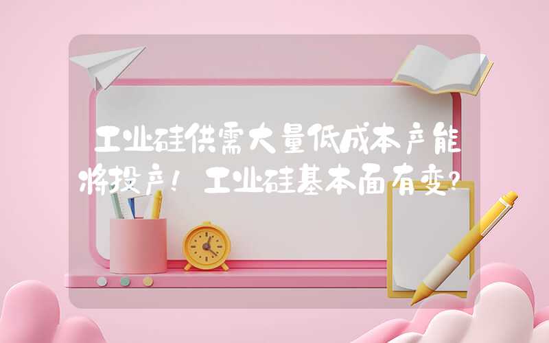 工业硅供需大量低成本产能将投产！工业硅基本面有变？