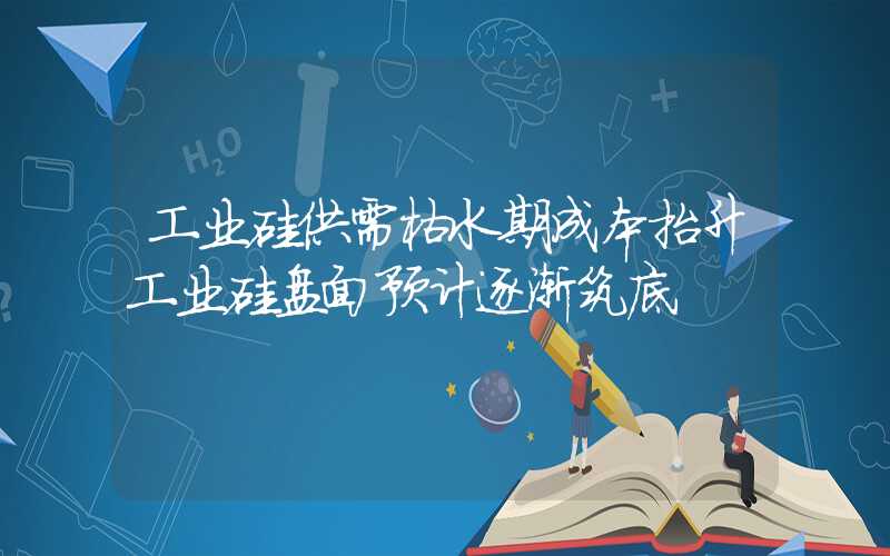 工业硅供需枯水期成本抬升工业硅盘面预计逐渐筑底