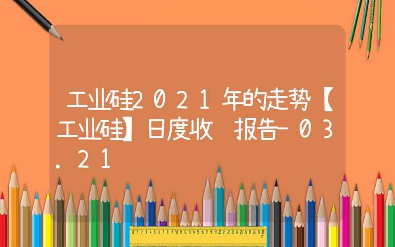 工业硅2021年的走势【工业硅】日度收评报告-03.21