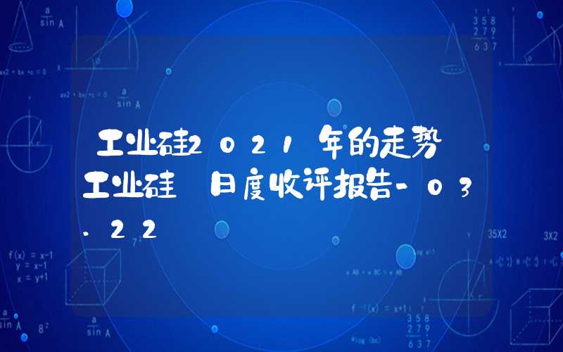 工业硅2021年的走势【工业硅】日度收评报告-03.22