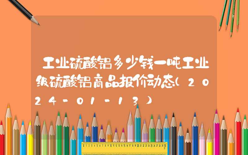 工业硫酸铝多少钱一吨工业级硫酸铝商品报价动态（2024-01-13）