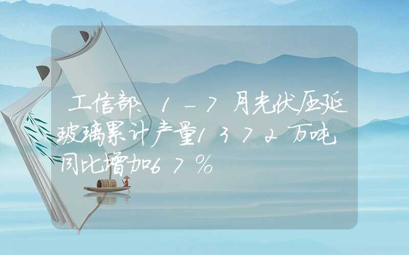 工信部：1-7月光伏压延玻璃累计产量1372万吨，同比增加67%