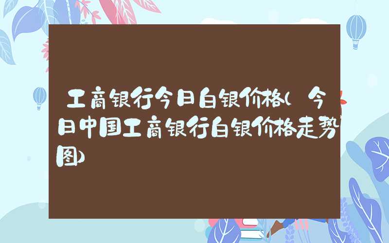 工商银行今日白银价格（今日中国工商银行白银价格走势图）