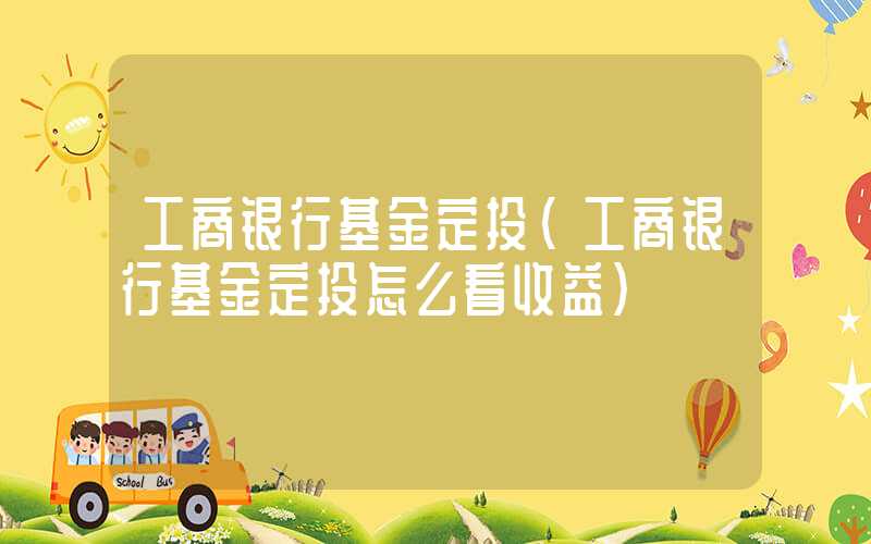 工商银行基金定投（工商银行基金定投怎么看收益）