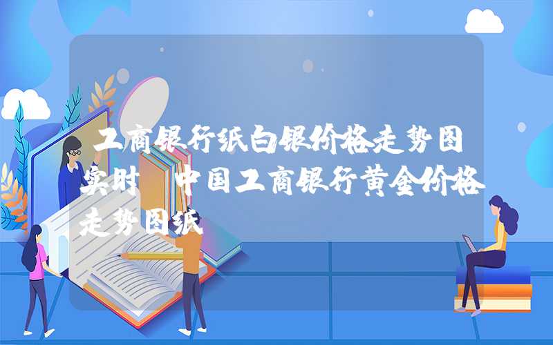 工商银行纸白银价格走势图实时（中国工商银行黄金价格走势图纸）