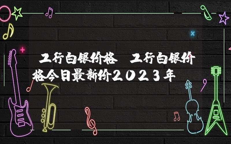 工行白银价格（工行白银价格今日最新价2023年）