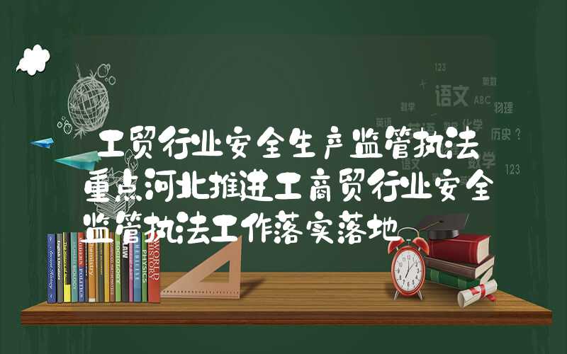 工贸行业安全生产监管执法重点河北推进工商贸行业安全监管执法工作落实落地