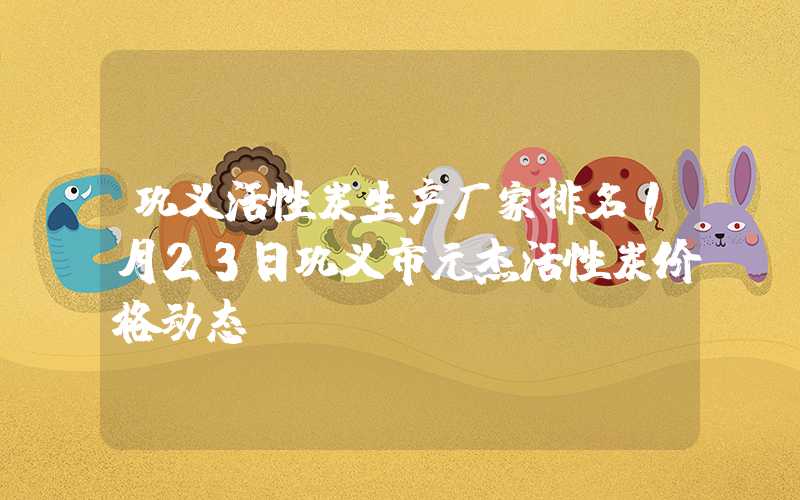 巩义活性炭生产厂家排名1月23日巩义市元杰活性炭价格动态