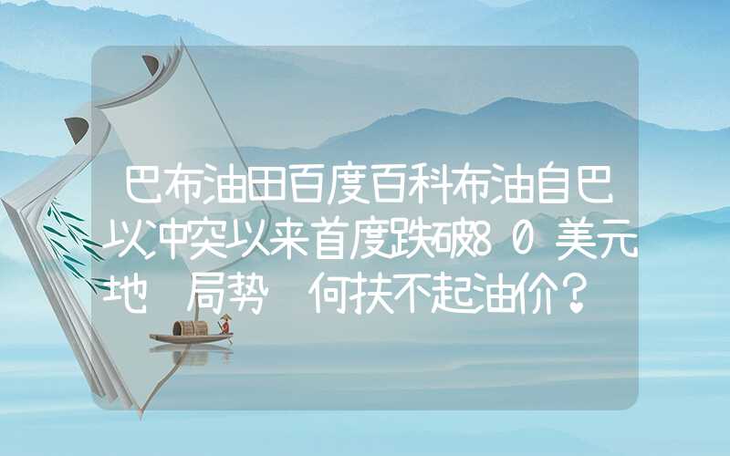 巴布油田百度百科布油自巴以冲突以来首度跌破80美元地缘局势缘何扶不起油价？