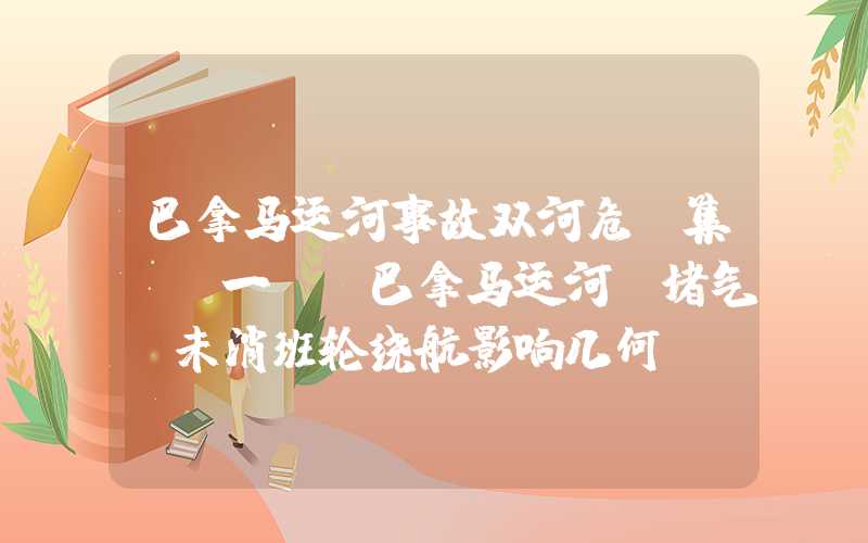 巴拿马运河事故双河危“集”（一）：巴拿马运河“堵气”未消班轮绕航影响几何