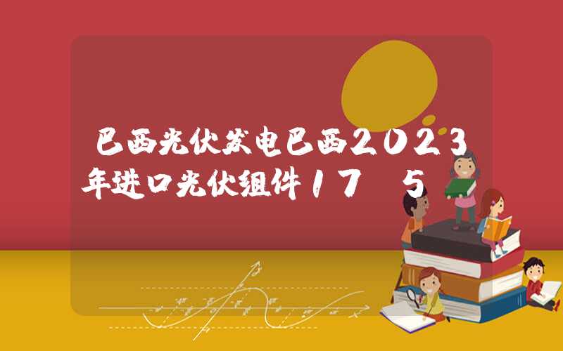 巴西光伏发电巴西2023年进口光伏组件17.5GW