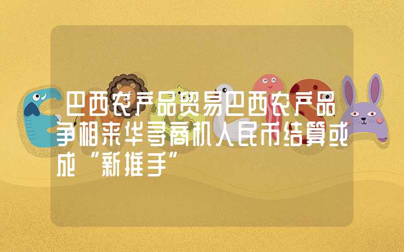 巴西农产品贸易巴西农产品争相来华寻商机人民币结算或成“新推手”