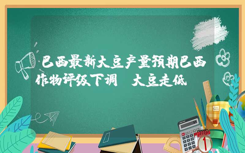 巴西最新大豆产量预期巴西作物评级下调，大豆走低