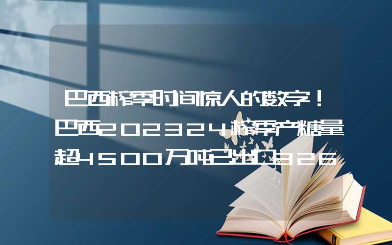 巴西榨季时间惊人的数字！巴西202324榨季产糖量超4500万吨已出口3265万吨