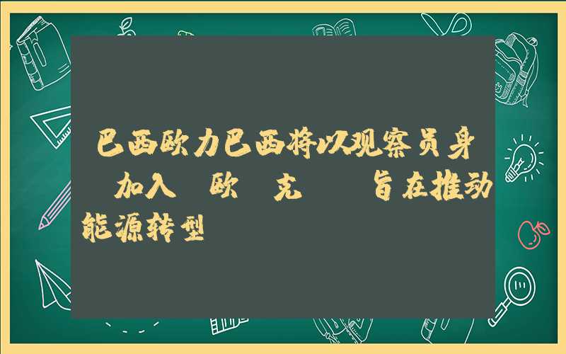 巴西欧力巴西将以观察员身份加入“欧佩克+”旨在推动能源转型