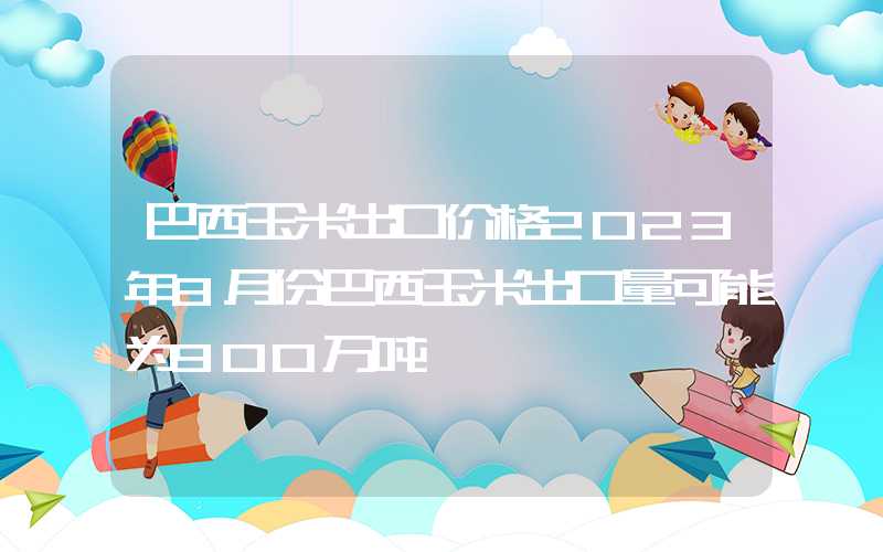 巴西玉米出口价格2023年8月份巴西玉米出口量可能为900万吨