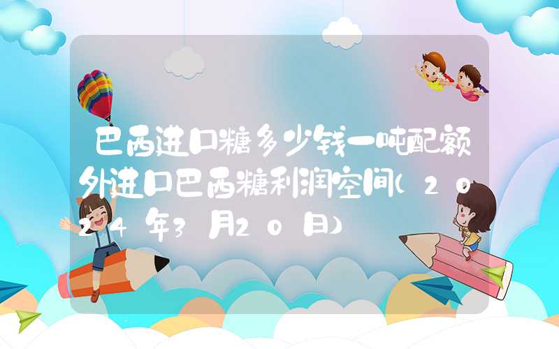 巴西进口糖多少钱一吨配额外进口巴西糖利润空间（2024年3月20日）