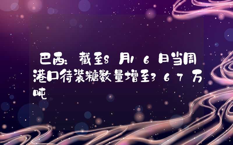 巴西：截至8月16日当周港口待装糖数量增至367万吨