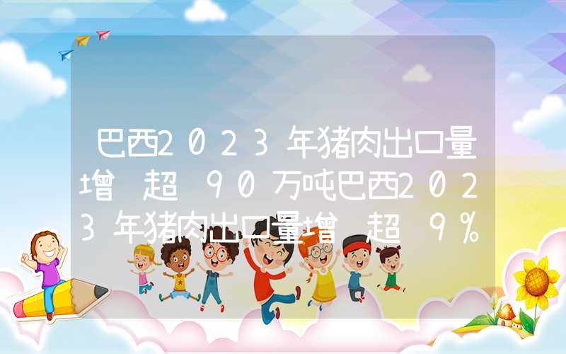 巴西2023年猪肉出口量增长超过90万吨巴西2023年猪肉出口量增长超过9%