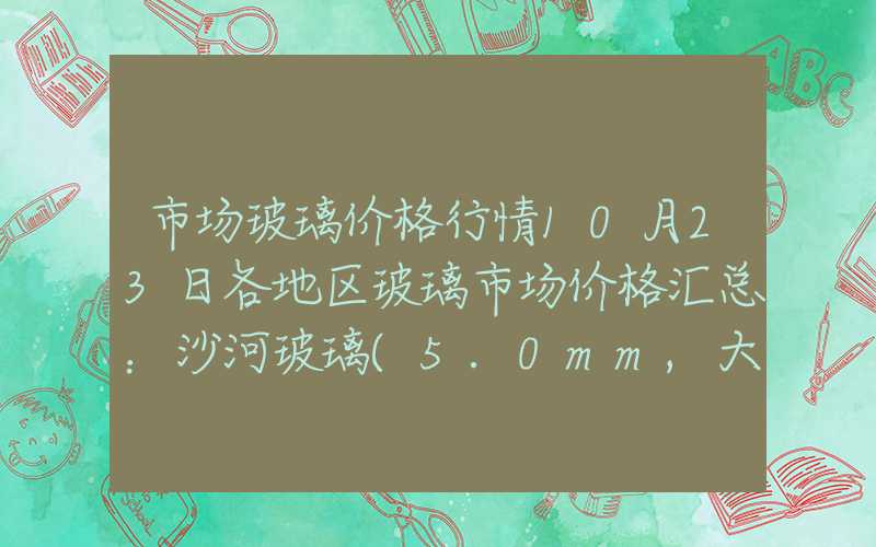 市场玻璃价格行情10月23日各地区玻璃市场价格汇总：沙河玻璃(5.0mm,大板)报价1848元吨