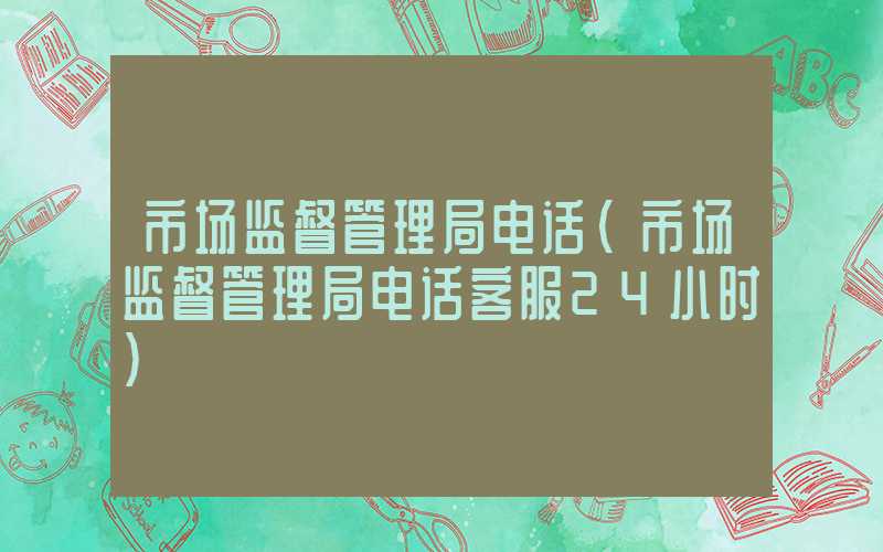 市场监督管理局电话（市场监督管理局电话客服24小时）