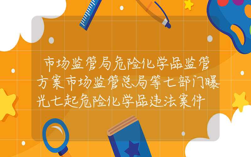 市场监管局危险化学品监管方案市场监管总局等七部门曝光七起危险化学品违法案件