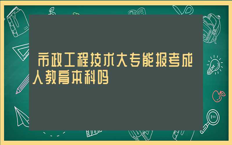 市政工程技术大专能报考成人教育本科吗