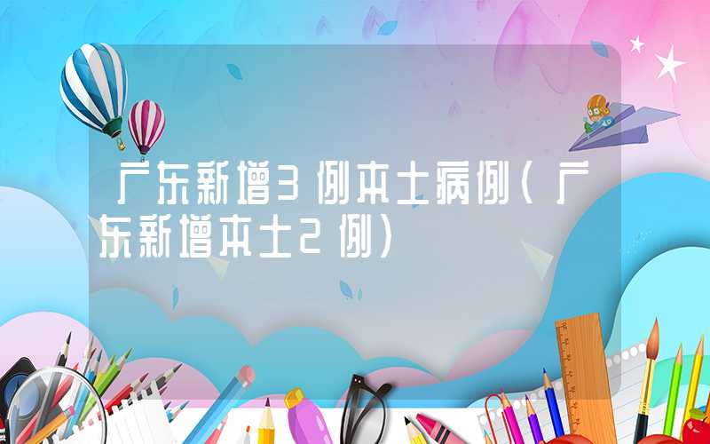 广东新增3例本土病例（广东新增本土2例）