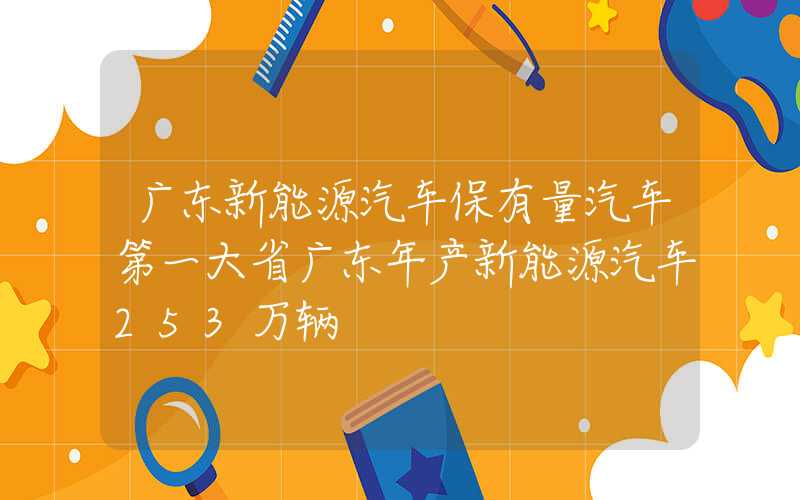 广东新能源汽车保有量汽车第一大省广东年产新能源汽车253万辆