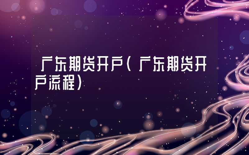 广东期货开户（广东期货开户流程）