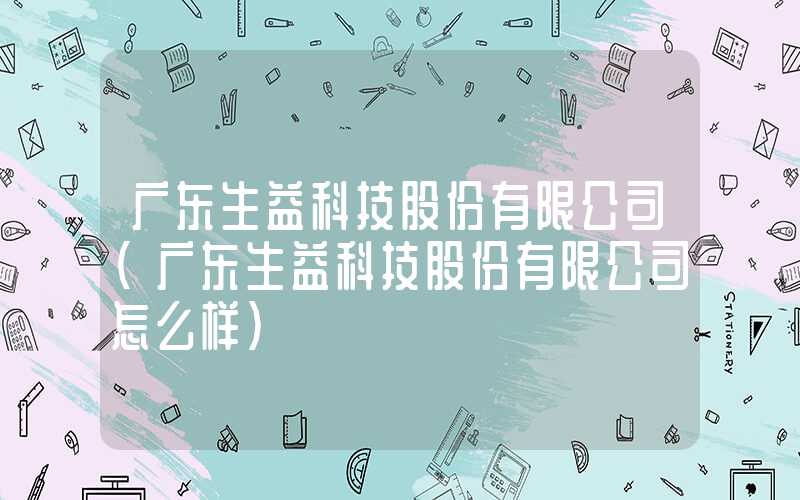 广东生益科技股份有限公司（广东生益科技股份有限公司怎么样）