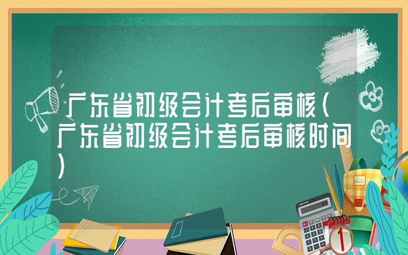 广东省初级会计考后审核（广东省初级会计考后审核时间）