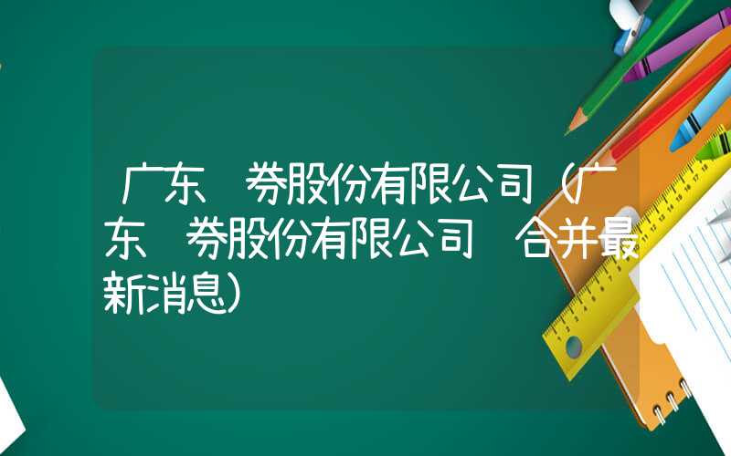 广东证券股份有限公司（广东证券股份有限公司 合并最新消息）