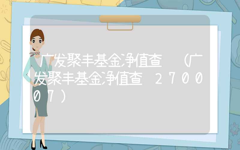 广发聚丰基金净值查询（广发聚丰基金净值查询270007）