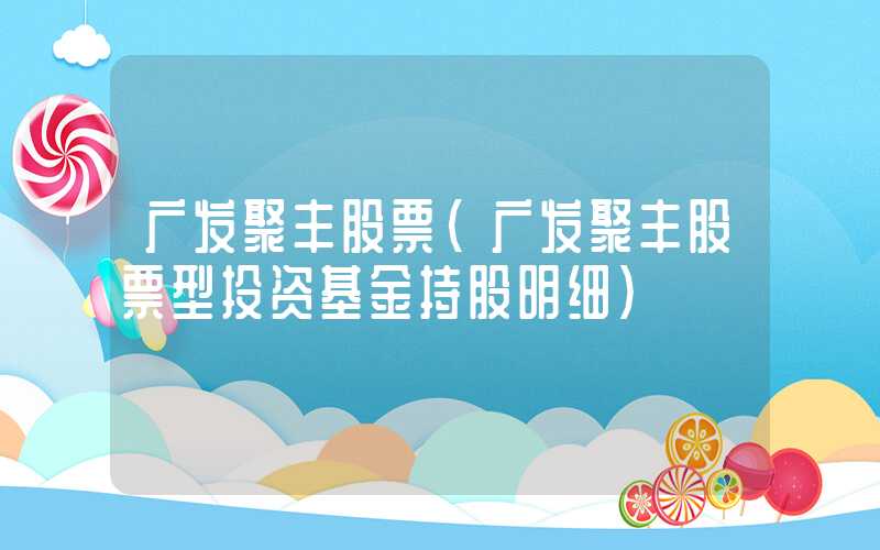 广发聚丰股票（广发聚丰股票型投资基金持股明细）