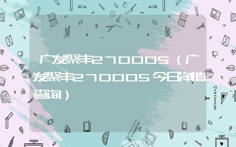 广发聚丰270005（广发聚丰270005今日净值查询）