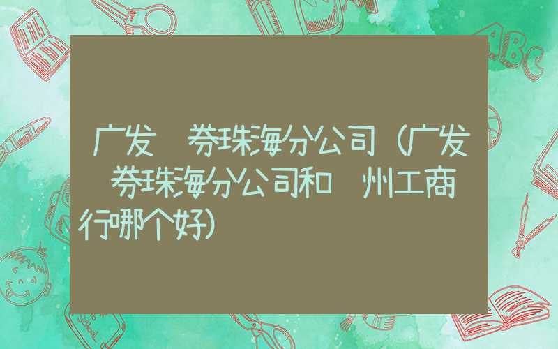 广发证券珠海分公司（广发证券珠海分公司和荆州工商银行哪个好）