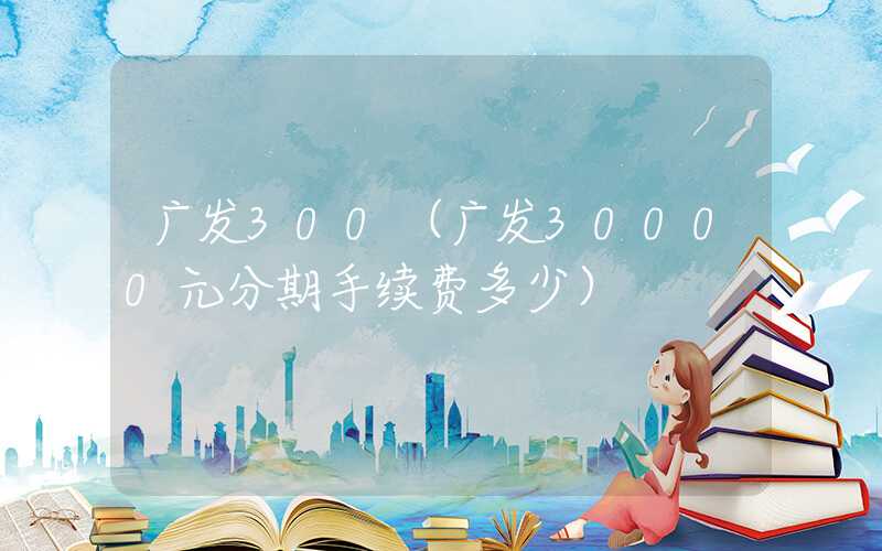 广发300（广发30000元分期手续费多少）