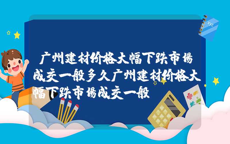 广州建材价格大幅下跌市场成交一般多久广州建材价格大幅下跌市场成交一般