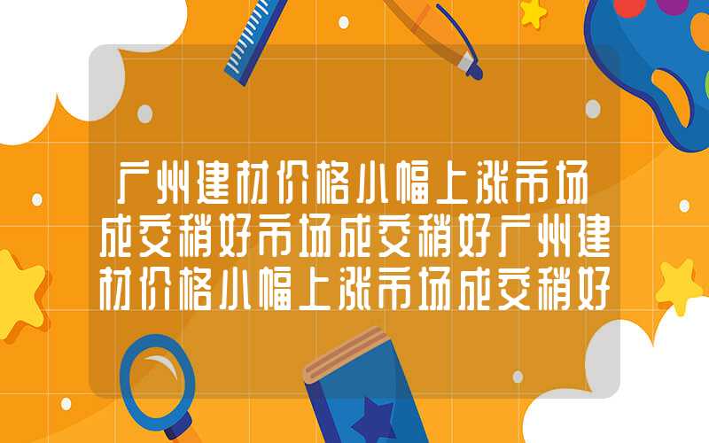 广州建材价格小幅上涨市场成交稍好市场成交稍好广州建材价格小幅上涨市场成交稍好