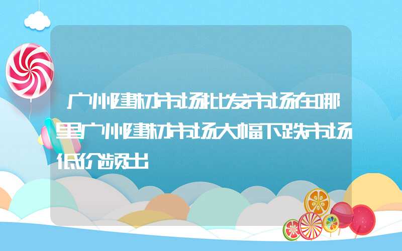 广州建材市场批发市场在哪里广州建材市场大幅下跌市场低价频出