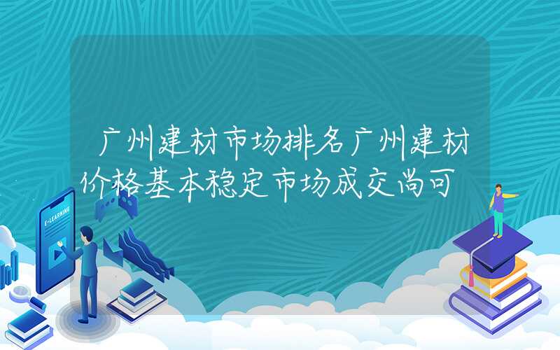 广州建材市场排名广州建材价格基本稳定市场成交尚可