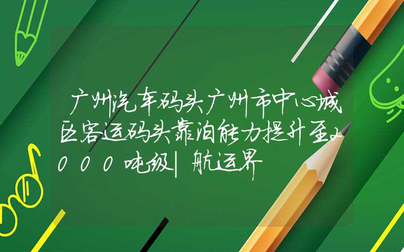 广州汽车码头广州市中心城区客运码头靠泊能力提升至2000吨级|航运界