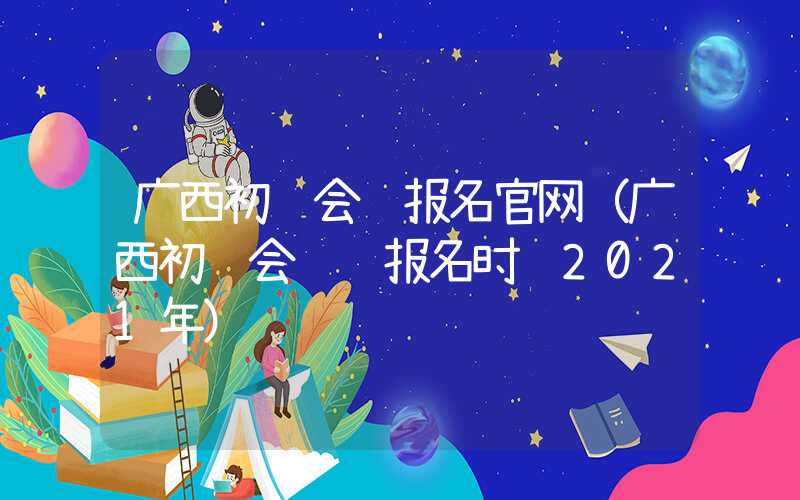 广西初级会计报名官网（广西初级会计证报名时间2021年）