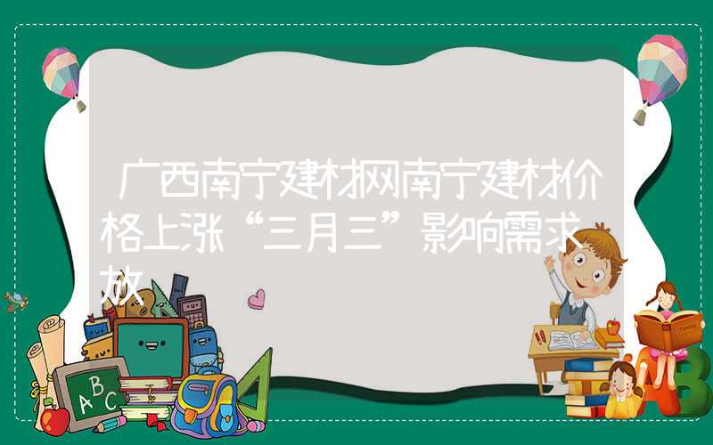 广西南宁建材网南宁建材价格上涨“三月三”影响需求释放