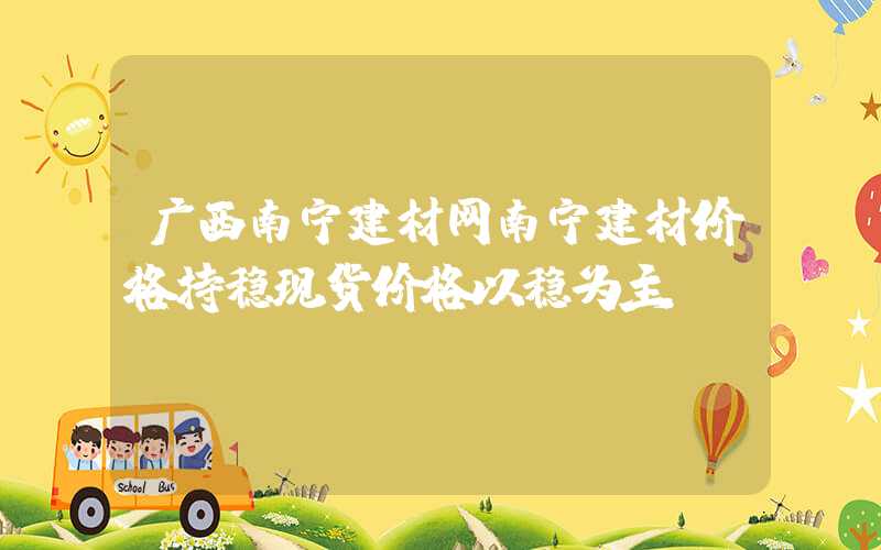 广西南宁建材网南宁建材价格持稳现货价格以稳为主