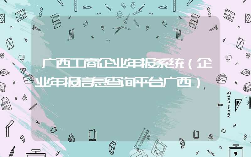 广西工商企业年报系统（企业年报信息查询平台广西）