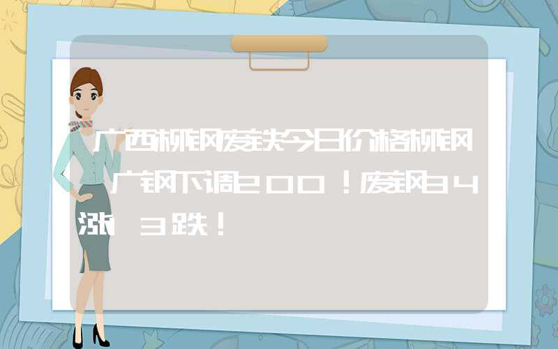 广西柳钢废铁今日价格柳钢、广钢下调200！废钢34涨13跌！