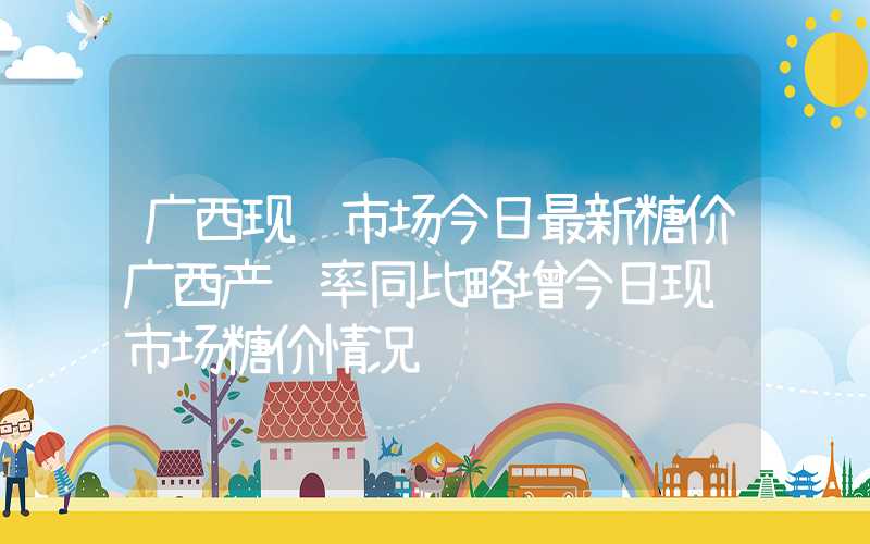 广西现货市场今日最新糖价广西产销率同比略增今日现货市场糖价情况